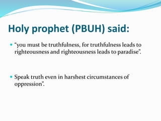 Holy prophet (PBUH) said:
 “you must be truthfulness, for truthfulness leads to
righteousness and righteousness leads to paradise”.
 Speak truth even in harshest circumstances of
oppression”.
 