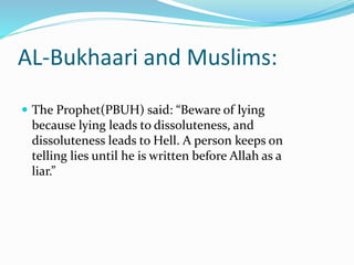 AL-Bukhaari and Muslims:
 The Prophet(PBUH) said: “Beware of lying
because lying leads to dissoluteness, and
dissoluteness leads to Hell. A person keeps on
telling lies until he is written before Allah as a
liar.”
 