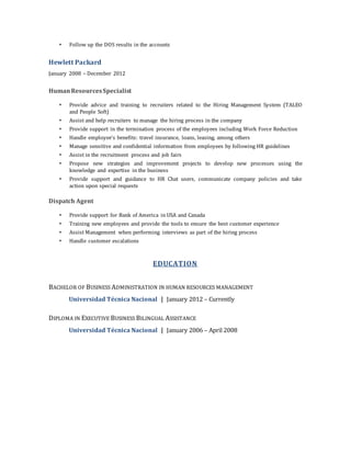  Follow up the DOS results in the accounts
Hewlett Packard
January 2008 – December 2012
HumanResourcesSpecialist
 Provide advice and training to recruiters related to the Hiring Management System (TALEO
and People Soft)
 Assist and help recruiters to manage the hiring process in the company
 Provide support in the termination process of the employees including Work Force Reduction
 Handle employee’s benefits: travel insurance, loans, leasing, among others
 Manage sensitive and confidential information from employees by following HR guidelines
 Assist in the recruitment process and job fairs
 Propose new strategies and improvement projects to develop new processes using the
knowledge and expertise in the business
 Provide support and guidance to HR Chat users, communicate company policies and take
action upon special requests
Dispatch Agent
 Provide support for Bank of America in USA and Canada
 Training new employees and provide the tools to ensure the best customer experience
 Assist Management when performing interviews as part of the hiring process
 Handle customer escalations
EDUCATION
BACHELOR OF BUSINESS ADMINISTRATION IN HUMAN RESOURCES MANAGEMENT
Universidad Técnica Nacional | January 2012 – Currently
DIPLOMA IN EXECUTIVE BUSINESS BILINGUAL ASSISTANCE
Universidad Técnica Nacional | January 2006 – April 2008
 