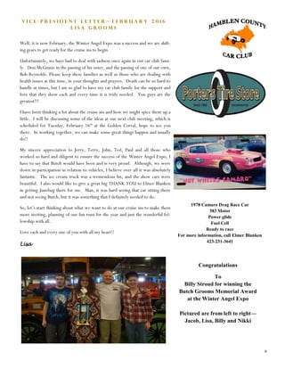 6
V i c e - P r e s i d e n t L e t t e r — F e b r u a r y 2 0 1 6
L i s a G r o o m s
Well, it is now February, the Winter Angel Expo was a success and we are shift-
ing gears to get ready for the cruise ins to begin.
Unfortunately, we have had to deal with sadness once again in our car club fami-
ly. Don McGinnis in the passing of his sister, and the passing of one of our own,
Bob Reynolds. Please keep these families as well as those who are dealing with
health issues at this time, in your thoughts and prayers. Death can be so hard to
handle at times, but I am so glad to have my car club family for the support and
love that they show each and every time it is truly needed. You guys are the
greatest!!!
I have been thinking a lot about the cruise ins and how we might spice them up a
little. I will be discussing some of the ideas at our next club meeting, which is
scheduled for Tuesday, February 16th
at the Golden Corral, hope to see you
there. In working together, we can make some great things happen and usually
do!!
My sincere appreciation to Jerry, Terry, John, Ted, Paul and all those who
worked so hard and diligent to ensure the success of the Winter Angel Expo, I
have to say that Butch would have been and is very proud. Although, we were
down in participation in relation to vehicles, I believe over all it was absolutely
fantastic. The ice cream truck was a tremendous hit, and the show cars were
beautiful. I also would like to give a great big THANK YOU to Elmer Blanken
in getting Junebug there for me. Man, it was hard seeing that car sitting there
and not seeing Butch, but it was something that I definitely needed to do.
So, let’s start thinking about what we want to do at our cruise ins to make them
more inviting, planning of our fun runs for the year and just the wonderful fel-
lowship with all.
Love each and every one of you with all my heart!!
Lisa
1978 Camaro Drag Race Car
383 Motor
Power glide
Fuel Cell
Ready to race
For more information, call Elmer Blanken
423-231-3641
Congratulations
To
Billy Stroud for winning the
Butch Grooms Memorial Award
at the Winter Angel Expo
Pictured are from left to right—
Jacob, Lisa, Billy and Nikki
 