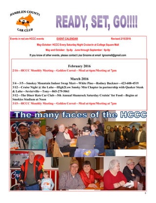 8
Events in red are HCCC events EVENT CALENDAR Revised 2/15/2016
May-October: HCCC Every Saturday Night Cruise-In at College Square Mall
May and October: 5p-8p June through September: 6p-9p
If you know of other events, please contact Lisa Grooms at email lgrooms8@gmail.com
February 2016
2/16—HCCC Monthly Meeting—Golden Corral—Meal at 6pm/Meeting at 7pm
March 2016
3/4—3/5—Smokey Mountain Indoor Swap Meet—White Pine—Rodney Buckner—423-608-4519
3/12—Cruise Night @ the Lube—HIgh2Low Smoky Mtn Chapter in partnership with Quaker Steak
& Lube—Sevierville—Tony—865-279-5061
3/12—The Diner Rats Car Club—5th Annual Shamrock Saturday Cruisin’ for Food—Begins at
Smokies Stadium at Noon
3/15—HCCC Monthly Meeting—Golden Corral—Meal at 6pm/Meeting at 7pm
 