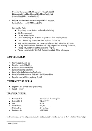  Quantity Surveyor at L.N.R construction (Pvt) Ltd.
(Commercial and Residential Building Projects)
(Novembery2015 – october2016)
 Project: church with dome building and Road projects
Project Value: over 200Millions (LKR)
Carried Out Tasks
 Organizing site activities and work scheduling
 Site Measurement.
 Taking Off Quantities.
 Check and certify the material requisitions from site Engineers
 Check and certify subcontractor’s payment certificate
 Joint site measurement to certify the Subcontractor’s interim payment
 Taking measurements on site & checking progress for monthly valuation ,
 Taking off Quantities for the additional scopes,
 Taking quotations for the Sub-Contract works & Materials supply
COMPUTER SKILLS
 Knowledge in Auto cad
 Familiarized in MS office
 Familiarized in MS Project
 Familiarized in primavera
 knowledge in Information Technology
 knowledge in Computer Hardware and Networking
 Familiarized with internet and E-mail
COMMUNICATION SKILLS
 English - Full professional proficiency
 Tamil - Native
PERSONAL DETAILS
 Name in Full Ravivannan Paramaguru
 Date of Birth 04-01-1992
 Sex Male
 Civil Status Single
 Nationality Sri Lankan
 Passport No N2788204
I solemnly declare that all particulars given above are true and accurate to the best of my knowledge.
…………………………………..
P.Ravivannan
 