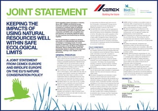 keeping the
impacts of
using natural
resources well
within safe
ecological
limits
A joint statement
from CEMEX Europe
and BirdLife Europe
on the EU’s nature
conservation policy
Joint statement
Good regulation drives innovation in industry.
Since 2007, CEMEX and BirdLife Europe
have been working in partnership together
in pursuit of a common vision of achieving
environmentally sustainable development.
The partnership is premised on the basis that
corporates and NGOs with compatible aims
and interests can generate significant gains,
for both business and biodiversity by working
together.
For the partnership to continue to advance
and evolve, an understanding and recognition
of strategic or emerging issues of mutual
interest is important. This joint policy statement,
which focuses on the EU Birds and Habitats
Directives, aims to clearly define where the
partnership stands in relation to this important
legislation, marking a new chapter in the
partnership.
GEneral principles
l CEMEX and BirdLife Europe recognise the intrinsic
value of nature and the importance of conserving
biodiversity, ecosystems and ecosystem services that
underpin sustainable development. BirdLife Europe
and CEMEX call upon EU governments to take all
necessary action to fulfil the commitments taken in
the EU’s biodiversity strategy in order to meet its
2020 targets and achieve its 2050 vision.
l This commitment is, inter alia, emphasised in CBD
COP 10 Aichi target 4, which states that “By 2020, at
the latest, governments, business and stakeholders
at all levels have taken steps to achieve or have
implemented plans for sustainable production and
consumption and have kept the impacts of use of
natural resources well within safe ecological limits.”
l We believe there is not, and must not be, a conflict
between sound conservation and sound business.
l Clear and consistent regulation, guidance and
implementation that is science based- and outcome-
driven are preconditions for both areas of interest.
l We believe that sound and well implemented
legislation are important in order to provide a level
playing field for industry and stimulate innovation and
enhanced performance.
l The EU Birds and Habitats Directives provide
an appropriate and effective legal instrument for
the conservation of biodiversity in Europe and an
appropriate framework for the development of
extractive activities in harmony with nature.
l The NATURA 2000 network must be supported as
the cornerstone of an EU wide Green Infrastructure,
and as the primary tool for biodiversity conservation
in the EU. We believe that a swift completion of the
network, especially at sea, and the development
of high quality management plans, followed by the
activation of effective management and sufficient
financing are crucial both for ensuring conservation
outcomes and to guarantee security and predictability
for economic investments.
Policy commitments
l CEMEX and BirdLife Europe believe that the EU Birds
and Habitats Directives should be applied effectively
and consistently across the Member States, allowing
public authorities to work with companies to
leverage potential synergies and strive to integrate
conservation efforts with economic activity.
l We recognize the importance of effective habitat
protection and active management for biodiversity
conservation. We believe that all stakeholders,
including companies, should positively contribute
to the management of Natura 2000 sites where
appropriate.
l We recognise that protection or special measures
may be appropriate where vulnerable or irreplaceable
habitats exist that cannot be restored under any
viable means.
l We believe management and restoration of sites
should be science-based and outcome driven.
Natural regeneration should be fully recognized as a
restoration strategy and habitat creation, in line with
European nature conservation priorities, should take
precedence in the choice of post-extraction land use.
l CEMEX commits to develop a rehabilitation plan for
all new and existing actives sites, and to restore its
quarries according to an approved plan that takes
into account biodiversity. CEMEX believes that it
can play a positive role in fostering biodiversity in
its extraction sites in Europe, and that ‘biodiversity-
focused rehabilitation’ is a powerful tool for this
purpose.
l CEMEX will aim to achieve a net positive impact on
biodiversity (NPI), recognizing both the potential for
active habitat restoration or creation throughout the
quarry cycle (operations through to closure).
l We stress the importance of adherence to the
mitigation hierarchy as a basic approach to site
developments; such an approach enables site
developments to work towards NPI.
l Both biodiversity and minerals are inherently local:
they are where they are. Reconciling the needs
of conservation and extractive industry requires a
strategic approach to land planning, at an appropriate
scale.
l We believe that adequate, transparent and
participatory project and land planning through
effective communication and consultation, allied with
a precautionary approach and rigorous environmental
assessment will minimize negative impacts and
potential conflicts.
l Strategic planning presents opportunities for ‘win-
wins’. It helps avoid conflicts with strictly protected
or vulnerable areas, enabling the identification of
areas with high potential for habitat restoration
and re-creation, and seeks to identify and realise
opportunities for the positive enhancement of
biodiversity within the landscape.
l BirdLife Europe and CEMEX call upon the EU and
Member States to enact sweeping green public
procurement policies to ensure that cement, concrete
and aggregates used in public works and publicly
funded projects is sourced from producers adhering
to high environmental standards and sustainability is
taken into consideration in choice of suppliers.
Signed by:
Ignacio Madridejos
President, Northern Europe
CEMEX
Angelo Caserta
Director,
BirdLife Europe
 