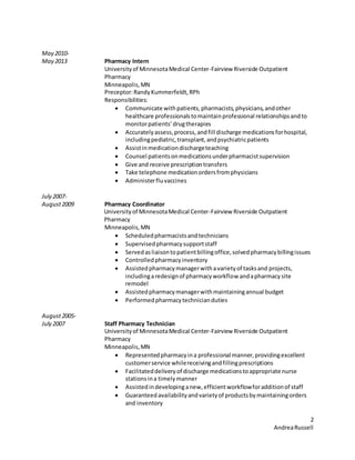 2
AndreaRussell
May 2010-
May 2013 Pharmacy Intern
Universityof MinnesotaMedical Center-Fairview Riverside Outpatient
Pharmacy
Minneapolis,MN
Preceptor:RandyKummerfeldt,RPh
Responsibilities:
 Communicate withpatients,pharmacists,physicians,andother
healthcare professionalstomaintainprofessional relationshipsandto
monitorpatients’drugtherapies
 Accurately assess,process,andfill discharge medicationsforhospital,
includingpediatric,transplant,andpsychiatricpatients
 Assistinmedicationdischargeteaching
 Counsel patientsonmedicationsunderpharmacistsupervision
 Give and receive prescriptiontransfers
 Take telephone medicationordersfromphysicians
 Administerfluvaccines
July 2007-
August2009 Pharmacy Coordinator
Universityof MinnesotaMedical Center-Fairview Riverside Outpatient
Pharmacy
Minneapolis,MN
 Scheduledpharmacistsand technicians
 Supervisedpharmacysupportstaff
 Servedasliaisontopatientbillingoffice,solvedpharmacybillingissues
 Controlledpharmacyinventory
 Assistedpharmacymanagerwithavarietyof tasksand projects,
includingaredesignof pharmacyworkflow andapharmacysite
remodel
 Assistedpharmacymanagerwithmaintainingannual budget
 Performedpharmacytechnicianduties
August2005-
July 2007 Staff Pharmacy Technician
Universityof MinnesotaMedical Center-Fairview Riverside Outpatient
Pharmacy
Minneapolis,MN
 Representedpharmacyina professional manner,providingexcellent
customerservice whilereceivingandfillingprescriptions
 Facilitateddeliveryof discharge medicationstoappropriate nurse
stationsina timelymanner
 Assistedindevelopinganew,efficientworkflowforadditionof staff
 Guaranteedavailabilityandvarietyof productsbymaintainingorders
and inventory
 