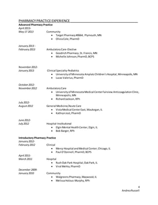 4
AndreaRussell
PHARMACYPRACTICEEXPERIENCE ______________________________________
Advanced Pharmacy Practice
April 2013-
May 17 2013 Community
 Target Pharmacy#0664, Plymouth,MN
 OliviaCole,PharmD
January 2013 -
February 2013 AmbulatoryCare-Elective
 GoodrichPharmacy,St. Francis,MN
 Michelle Johnson,PharmD,BCPS
November2012-
January 2013 Clinical Specialty-Pediatrics
 Universityof MinnesotaAmplatzChildren’sHospital,Minneapolis,MN
 Lucas Valerius,PharmD
October2012-
November2012 AmbulatoryCare
 Universityof MinnesotaMedical CenterFairview AnticoagulationClinic,
Minneapolis,MN
 RichardJackson,RPh
July 2012-
August2012 General Medicine/Acute Care
 VistaMedical CenterEast,Waukegan,IL
 KathrynJost,PharmD
June2012-
July 2012 Hospital-Institutional
 ElginMental HealthCenter,Elgin,IL
 Bob Barger,RPh
Introductory Pharmacy Practice
January 2012-
February 2012 Clinical
 Mercy Hospital andMedical Center,Chicago,IL
 Paul O’Donnell,PharmD,BCPS
April 2011-
March 2011 Hospital
 RushOak Park Hospital,OakPark,IL
 Viral Mehta,PharmD
December 2009-
January 2010 Community
 WalgreensPharmacy,Maywood,IL
 MelissaHolous-Murphy,RPh
 