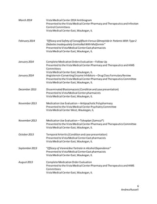 6
AndreaRussell
March 2014 VistaMedical Center2014 Antibiogram
Presentedtothe VistaMedical CenterPharmacyandTherapeuticsandInfection
Control Committees
VistaMedical CenterEast,Waukegan,IL
February 2014 “Efficacy and Safety of Canagliflozin VersusGlimepiridein PatientsWith Type2
Diabetes Inadequately Controlled With Metformin”
PresentedtoVistaMedical CenterEastpharmacists
VistaMedical CenterEast,Waukegan,IL
January 2014 Complete MedicationOrdersEvaluation—Follow-Up
Presentedtothe VistaMedical CenterPharmacyand TherapeuticsandHIMS
Committees
VistaMedical CenterEast,Waukegan,IL
January 2014 Angiotensin-ConvertingEnzyme Inhibitors—DrugClassFormularyReview
Presentedtothe VistaMedical CenterPharmacyandTherapeuticsCommittee
VistaMedical CenterEast,Waukegan,IL
December 2013 DisseminatedBlastomycosis(Conditionandcase presentation)
PresentedtoVistaMedical Centerpharmacists
VistaMedical CenterEast,Waukegan,IL
November2013 MedicationUse Evaluation—AntipsychoticPolypharmacy
Presentedto the VistaMedical CenterPsychiatryCommittee
VistaMedical CenterWest,Waukegan,IL
November2013 MedicationUse Evaluation—Tolvaptan(Samsca®)
Presentedto the VistaMedical CenterPharmacyandTherapeuticsCommittee
VistaMedical CenterEast,Waukegan,IL
October2013 Temporal Arteritis(Conditionandcase presentation)
PresentedtoVistaMedical CenterEastpharmacists
VistaMedical CenterEast,Waukegan,IL
September2013 “Efficacy of VareniclineTartrate in AlcoholDependence”
PresentedtoVistaMedical CenterEastpharmacists
VistaMedical CenterEast,Waukegan,IL
August2013 Complete MedicationOrderEvaluation
Presentedtothe VistaMedical CenterPharmacyandTherapeuticsandHIMS
Committees
VistaMedical CenterEast,Waukegan,IL
 