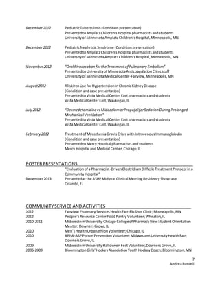 7
AndreaRussell
December 2012 PediatricTuberculosis(Conditionpresentation)
PresentedtoAmplatzChildren’sHospitalpharmacistsandstudents
Universityof MinnesotaAmplatzChildren’sHospital,Minneapolis, MN
December 2012 PediatricNephroticSyndrome (Conditionpresentation)
PresentedtoAmplatzChildren’sHospitalpharmacistsandstudents
Universityof MinnesotaAmplatzChildren’sHospital,Minneapolis,MN
November2012 “Oral Rivaroxaban forthe Treatmentof Pulmonary Embolism”
PresentedtoUniversityof MinnesotaAnticoagulationClinicstaff
Universityof MinnesotaMedical Center-Fairview,Minneapolis,MN
August2012 AliskirenUse forHypertensioninChronicKidneyDisease
(Condition andcase presentation)
PresentedtoVistaMedical CenterEastpharmacistsandstudents
VistaMedical CenterEast,Waukegan,IL
July 2012 “DexmedetomidinevsMidazolamorPropofolforSedation During Prolonged
MechanicalVentilation”
PresentedtoVistaMedical CenterEastpharmacistsandstudents
VistaMedical CenterEast,Waukegan,IL
February 2012 Treatmentof MyastheniaGravisCrisiswithIntravenousImmunoglobulin
(Conditionandcase presentation)
PresentedtoMercyHospital pharmacistsandstudents
Mercy Hospital andMedical Center,Chicago,IL
POSTERPRESENTATIONS
“Evaluationof a Pharmacist-DrivenClostridiumDifficile TreatmentProtocol ina
CommunityHospital”
December2013 Presentedatthe ASHPMidyearClinical MeetingResidencyShowcase
Orlando,FL
COMMUNITYSERVICEAND ACTIVITIES___________________________________
2012 FairviewPharmacy ServicesHealthFair-FluShotClinic;Minneapolis,MN
2012 People’sResource CenterFoodPantryVolunteer;Wheaton,IL
2010-2011 MidwesternUniversity-ChicagoCollegeof PharmacyNew StudentOrientation
Mentor; DownersGrove,IL
2010 Men’sHealthUrbanathlonVolunteer;Chicago,IL
2010 APhA-ASPPoisonPrevention Volunteer- MidwesternUniversityHealthFair;
DownersGrove,IL
2009 MidwesternUniversityHalloweenFestVolunteer;DownersGrove,IL
2006-2009 BloomingtonGirls’HockeyAssociationYouthHockeyCoach;Bloomington,MN
 