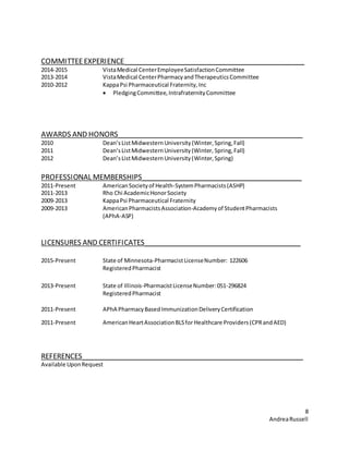 8
AndreaRussell
COMMITTEEEXPERIENCE______________________________________________
2014-2015 VistaMedical CenterEmployeeSatisfactionCommittee
2013-2014 VistaMedical CenterPharmacyandTherapeuticsCommittee
2010-2012 KappaPsi Pharmaceutical Fraternity,Inc
 PledgingCommittee,IntrafraternityCommittee
AWARDS AND HONORS_______________________________________________
2010 Dean’sListMidwesternUniversity(Winter,Spring,Fall)
2011 Dean’sListMidwesternUniversity(Winter, Spring,Fall)
2012 Dean’sListMidwesternUniversity(Winter,Spring)
PROFESSIONAL MEMBERSHIPS_________________________________________
2011-Present AmericanSocietyof Health-SystemPharmacists(ASHP)
2011-2013 Rho Chi AcademicHonorSociety
2009-2013 KappaPsi Pharmaceutical Fraternity
2009-2013 AmericanPharmacistsAssociation-Academyof StudentPharmacists
(APhA-ASP)
LICENSURES AND CERTIFICATES________________________________________
2015-Present State of Minnesota-PharmacistLicenseNumber: 122606
RegisteredPharmacist
2013-Present State of Illinois-PharmacistLicenseNumber:051-296824
RegisteredPharmacist
2011-Present APhA PharmacyBasedImmunizationDeliveryCertification
2011-Present AmericanHeartAssociationBLSfor Healthcare Providers(CPRandAED)
REFERENCES________________________________________________________
Available UponRequest
 