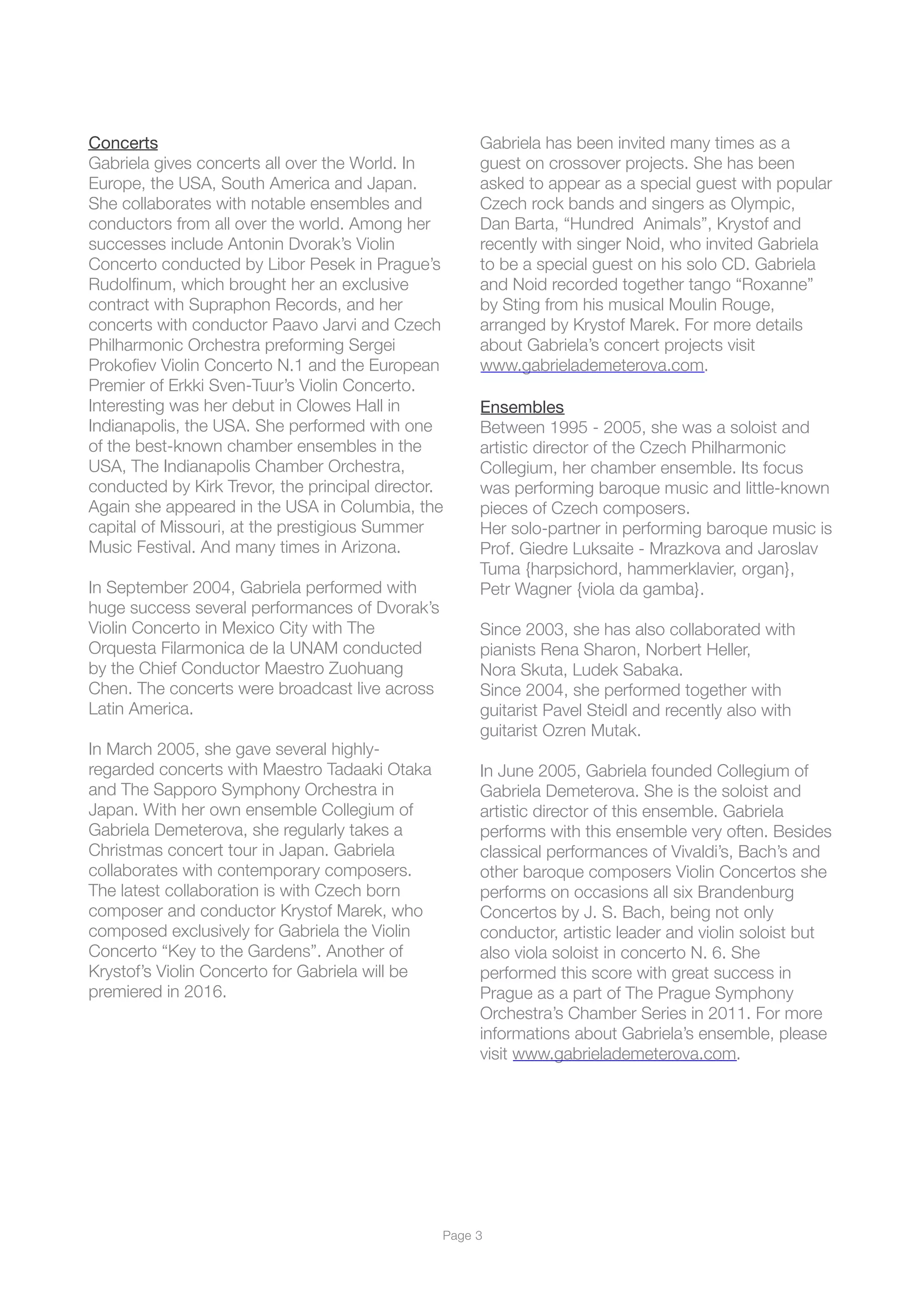 Concerts
Gabriela gives concerts all over the World. In
Europe, the USA, South America and Japan.
She collaborates with notable ensembles and
conductors from all over the world. Among her
successes include Antonin Dvorak’s Violin
Concerto conducted by Libor Pesek in Prague’s
Rudolﬁnum, which brought her an exclusive
contract with Supraphon Records, and her
concerts with conductor Paavo Jarvi and Czech
Philharmonic Orchestra preforming Sergei
Prokoﬁev Violin Concerto N.1 and the European
Premier of Erkki Sven-Tuur’s Violin Concerto.
Interesting was her debut in Clowes Hall in
Indianapolis, the USA. She performed with one
of the best-known chamber ensembles in the
USA, The Indianapolis Chamber Orchestra,
conducted by Kirk Trevor, the principal director.
Again she appeared in the USA in Columbia, the
capital of Missouri, at the prestigious Summer
Music Festival. And many times in Arizona.
In September 2004, Gabriela performed with
huge success several performances of Dvorak’s
Violin Concerto in Mexico City with The
Orquesta Filarmonica de la UNAM conducted
by the Chief Conductor Maestro Zuohuang
Chen. The concerts were broadcast live across
Latin America.
In March 2005, she gave several highly-
regarded concerts with Maestro Tadaaki Otaka
and The Sapporo Symphony Orchestra in
Japan. With her own ensemble Collegium of
Gabriela Demeterova, she regularly takes a
Christmas concert tour in Japan. Gabriela
collaborates with contemporary composers.
The latest collaboration is with Czech born
composer and conductor Krystof Marek, who
composed exclusively for Gabriela the Violin
Concerto “Key to the Gardens”. Another of
Krystof’s Violin Concerto for Gabriela will be
premiered in 2016.
Gabriela has been invited many times as a
guest on crossover projects. She has been
asked to appear as a special guest with popular
Czech rock bands and singers as Olympic,
Dan Barta, “Hundred Animals”, Krystof and
recently with singer Noid, who invited Gabriela
to be a special guest on his solo CD. Gabriela
and Noid recorded together tango “Roxanne”
by Sting from his musical Moulin Rouge,
arranged by Krystof Marek. For more details
about Gabriela’s concert projects visit
www.gabrielademeterova.com.
Ensembles

Between 1995 - 2005, she was a soloist and
artistic director of the Czech Philharmonic
Collegium, her chamber ensemble. Its focus
was performing baroque music and little-known
pieces of Czech composers.
Her solo-partner in performing baroque music is
Prof. Giedre Luksaite - Mrazkova and Jaroslav
Tuma {harpsichord, hammerklavier, organ},
Petr Wagner {viola da gamba}.
Since 2003, she has also collaborated with
pianists Rena Sharon, Norbert Heller,
Nora Skuta, Ludek Sabaka.
Since 2004, she performed together with
guitarist Pavel Steidl and recently also with
guitarist Ozren Mutak.
In June 2005, Gabriela founded Collegium of
Gabriela Demeterova. She is the soloist and
artistic director of this ensemble. Gabriela
performs with this ensemble very often. Besides
classical performances of Vivaldi’s, Bach’s and
other baroque composers Violin Concertos she
performs on occasions all six Brandenburg
Concertos by J. S. Bach, being not only
conductor, artistic leader and violin soloist but
also viola soloist in concerto N. 6. She
performed this score with great success in
Prague as a part of The Prague Symphony
Orchestra’s Chamber Series in 2011. For more
informations about Gabriela’s ensemble, please
visit www.gabrielademeterova.com.
Page !3
 