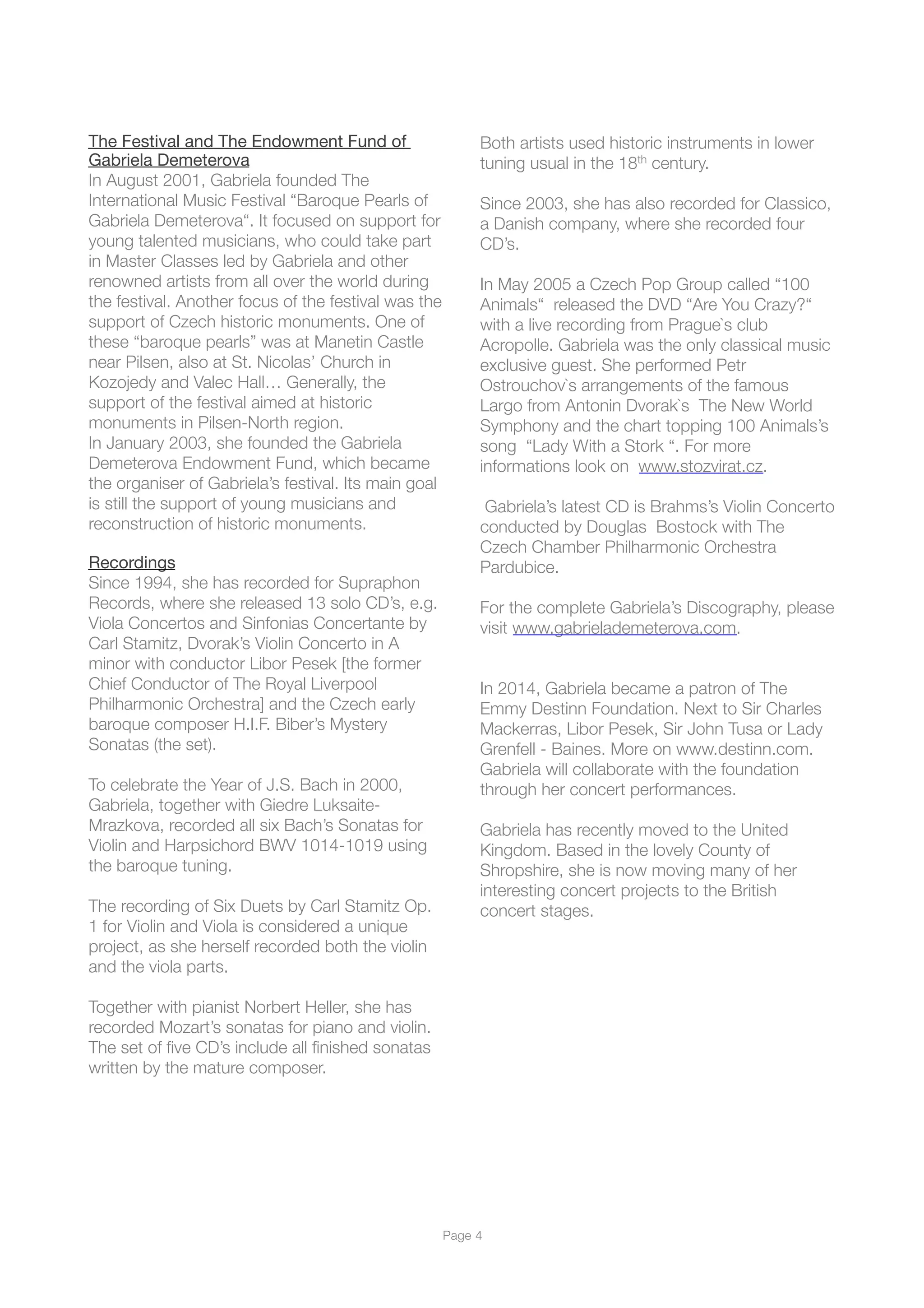 The Festival and The Endowment Fund of 

Gabriela Demeterova

In August 2001, Gabriela founded The
International Music Festival “Baroque Pearls of
Gabriela Demeterova“. It focused on support for
young talented musicians, who could take part
in Master Classes led by Gabriela and other
renowned artists from all over the world during
the festival. Another focus of the festival was the
support of Czech historic monuments. One of
these “baroque pearls” was at Manetin Castle
near Pilsen, also at St. Nicolas’ Church in
Kozojedy and Valec Hall… Generally, the
support of the festival aimed at historic
monuments in Pilsen-North region.
In January 2003, she founded the Gabriela
Demeterova Endowment Fund, which became
the organiser of Gabriela’s festival. Its main goal
is still the support of young musicians and
reconstruction of historic monuments.
Recordings

Since 1994, she has recorded for Supraphon
Records, where she released 13 solo CD’s, e.g.
Viola Concertos and Sinfonias Concertante by
Carl Stamitz, Dvorak’s Violin Concerto in A
minor with conductor Libor Pesek [the former
Chief Conductor of The Royal Liverpool
Philharmonic Orchestra] and the Czech early
baroque composer H.I.F. Biber’s Mystery
Sonatas (the set).
To celebrate the Year of J.S. Bach in 2000,
Gabriela, together with Giedre Luksaite-
Mrazkova, recorded all six Bach’s Sonatas for
Violin and Harpsichord BWV 1014-1019 using
the baroque tuning.
The recording of Six Duets by Carl Stamitz Op.
1 for Violin and Viola is considered a unique
project, as she herself recorded both the violin
and the viola parts.
Together with pianist Norbert Heller, she has
recorded Mozart’s sonatas for piano and violin.
The set of ﬁve CD’s include all ﬁnished sonatas
written by the mature composer.
Both artists used historic instruments in lower
tuning usual in the 18th century.
Since 2003, she has also recorded for Classico,
a Danish company, where she recorded four
CD’s.
In May 2005 a Czech Pop Group called “100
Animals“ released the DVD “Are You Crazy?“
with a live recording from Prague`s club
Acropolle. Gabriela was the only classical music
exclusive guest. She performed Petr
Ostrouchov`s arrangements of the famous
Largo from Antonin Dvorak`s The New World
Symphony and the chart topping 100 Animals’s
song  “Lady With a Stork “. For more
informations look on www.stozvirat.cz.
Gabriela’s latest CD is Brahms’s Violin Concerto
conducted by Douglas Bostock with The
Czech Chamber Philharmonic Orchestra
Pardubice.
For the complete Gabriela’s Discography, please
visit www.gabrielademeterova.com.
In 2014, Gabriela became a patron of The
Emmy Destinn Foundation. Next to Sir Charles
Mackerras, Libor Pesek, Sir John Tusa or Lady
Grenfell - Baines. More on www.destinn.com.
Gabriela will collaborate with the foundation
through her concert performances.
Gabriela has recently moved to the United
Kingdom. Based in the lovely County of
Shropshire, she is now moving many of her
interesting concert projects to the British
concert stages.
Page !4
 
