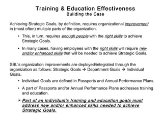 Achieving Strategic Goals, by definition, requires organizational improvement
in (most often) multiple parts of the organization.
• This, in turn, requires enough people with the right skills to achieve
Strategic Goals.
• In many cases, having employees with the right skills will require new
and/or enhanced skills that will be needed to achieve Strategic Goals.
SBL’s organization improvements are deployed/integrated through the
organization as follows: Strategic Goals  Department Goals  Individual
Goals.
• Individual Goals are defined in Passports and Annual Performance Plans.
• A part of Passports and/or Annual Performance Plans addresses training
and education.
 Part of an individual’s training and education goals must
address new and/or enhanced skills needed to achieve
Strategic Goals.
Training & Education Effectiveness
Building the Case
 