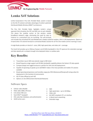 One Pierce Place, Suite 700, Itasca Illinois, USA 60173
Phone: 1-630-948-3025, Email: Support@lemko.com, http://www.lemko.com/
Lemko X4T Solutions
Lemko Corporation’s Pico Cell, Portable Node, system is based
on the 4G LTE solution and takes advantage of Lemko’s patented
Distributed Mobile Wireless (DMA™) architecture.
The Pico Cell, Portable Node, highlights Lemko’s unique
approach that virtualizes the EPC and IMS core at each eNodeB.
This places the mobility anchor at the wireless mobile
broadband network’s edge, eliminating the need for data to
traverse to a centralized core via tunneling. The self-enclosed
unit includes the virtualized EPC and eNodeB and is ideally suited for outdoor, UAV or UAS deployments. Option on
In-band other LTE channel link back to centralized Node2 solution for all Tier One mobile carriers roaming in cases.
A single Node provides an island of – voice, SMS, high speed data, and video call – coverage.
The Small Cell provides up to 250mw of power and 20 MHz bandwidth in the LTE spectrum for extended coverage
and data speeds yet is compact enough to be deployed indoor or outdoor pole.
Key Benefits:
 Transmitters (up to 500 mw) extends range to 500 meter
 Broad frequency range support and 20 MHz bandwidth capability delivers the fastest LTE data speeds
 Compact design and rugged enclosure is perfect for UAV and UAS deployments
 Capable of operating at speeds up to 120 KM/hr makes it the most portable and mobile LTE solution
available
 Broad operating temperature and humidity range plus IP65 (Waterproof/Dustproof) ratings allow for
deployment in the harshest of environments
 4G LTE data offload at each X4T
 Options on site CDN (Content Distributed Network)
Software Specs
 Cellular radio eNodeB
 PGW, SGW, MME, EPS Core
 Full cellular IMS core
 SwarmNet™ equipped
 HSS subscriber database, and authentication
 32/64 active users
 SMS
 High speed data – up to 150 Mbps
 Video calls
 4G 3GPP compliant LTE air interface
 In-Band mesh networking
 Extended range
 