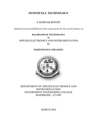 FEMTOCELL TECHNOLOGY
A SEMINAR REPORT
Submitted in partial fulfillment of the requirements for the award of degree of
BACHELOR OF TECHNOLOGY
in
APPLIED ELECTRONICS AND INSTRUMENTATION
by
HAREESH P(GCAMEAE025)
DEPARTMENT OF APPLIED ELECTRONICS AND
INSTRUMENTATION
GOVERNMENT ENGINEERING COLLEGE
KOZHIKODE - 673 005
MARCH 2016
 