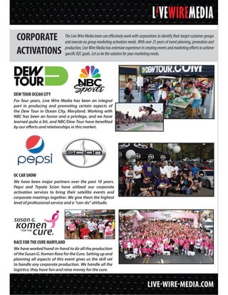 LIVE-WIRE-MEDIA.COM
CORPORATE
ACTIVATIONS
TheLiveWireMediateamcaneffectivelyworkwithcorporationstoidentifytheirtargetcustomergroups
and execute on group marketing activation needs. With over 25 years of event planning, promotion and
production,LiveWireMediahasextensiveexperienceincreatingeventsandmarketingeffortstoachieve
specificB2Cgoals.Letusbethesolutionforyourmarketingneeds.
DEW TOUR OCEAN CITY
For four years, Live Wire Media has been an integral
part in producing and promoting certain aspects of
the Dew Tour in Ocean City, Maryland. Working with
NBC has been an honor and a privilege, and we have
learned quite a bit, and NBC/Dew Tour have benefited
by our efforts and relationships in this market.
RACE FOR THE CURE MARYLAND
We have worked hand-in-hand to do all the production
oftheSusanG.KomenRacefortheCure.Settingupand
planning all aspects of this event gives us the skill set
to handle any corporate production. We handle all the
logistics; they have fun and raise money for the cure.
OC CAR SHOW
We have been major partners over the past 10 years.
Pepsi and Toyota Scion have utilized our corporate
activation services to bring their satellite events and
corporate meetings together. We give them the highest
level of professional service and a “can-do” attitude.
 