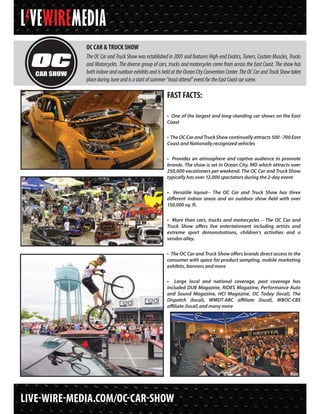 LIVE-WIRE-MEDIA.COM/OC-CAR-SHOW
FAST FACTS:
• One of the largest and long-standing car shows on the East
Coast
• TheOCCarandTruckShowcontinuallyattracts500-700East
Coast and Nationally recognized vehicles
• Provides an atmosphere and captive audience to promote
brands. The show is set in Ocean City, MD which attracts over
250,000 vacationers per weekend. The OC Car and Truck Show
typically has over 12,000 spectators during the 2-day event
• Versatile layout-- The OC Car and Truck Show has three
different indoor areas and an outdoor show field with over
150,000 sq. ft.
• More than cars, trucks and motorcycles – The OC Car and
Truck Show offers live entertainment including artists and
extreme sport demonstrations, children’s activities and a
vendor alley.
• The OC Car and Truck Show offers brands direct access to the
consumer with space for product sampling, mobile marketing
exhibits, banners and more
• Large local and national coverage, past coverage has
included DUB Magazine, RIDES Magazine, Performance Auto
and Sound Magazine, HCI Magazine, OC Today (local), The
Dispatch (local), WMDT-ABC affiliate (local), WBOC-CBS
affiliate (local) and many more
OC CAR & TRUCK SHOW
The OC Car and Truck Show was established in 2001 and features High-end Exotics, Tuners, Custom Muscles, Trucks
and Motorcycles. The diverse group of cars, trucks and motorcycles come from across the East Coast. The show has
both indoor and outdoor exhibits and is held at the Ocean City Convention Center. The OC Car and Truck Show takes
placeduringJuneandisastartofsummer“mustattend”eventfortheEastCoastcarscene.
 