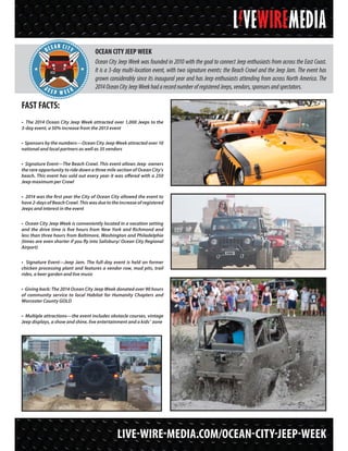 FAST FACTS:
• The 2014 Ocean City Jeep Week attracted over 1,000 Jeeps to the
3-day event, a 50% increase from the 2013 event
• Sponsors by the numbers—Ocean City Jeep Week attracted over 10
national and local partners as well as 35 vendors
• Signature Event—The Beach Crawl. This event allows Jeep owners
the rare opportunity to ride down a three mile section of Ocean City’s
beach. This event has sold out every year it was offered with a 250
Jeep maximum per Crawl
• 2014 was the first year the City of Ocean City allowed the event to
have 2-days of Beach Crawl. This was due to the increase of registered
Jeeps and interest in the event
• Ocean City Jeep Week is conveniently located in a vacation setting
and the drive time is five hours from New York and Richmond and
less than three hours from Baltimore, Washington and Philadelphia
(times are even shorter if you fly into Salisbury/ Ocean City Regional
Airport)
• Signature Event—Jeep Jam. The full-day event is held on former
chicken processing plant and features a vendor row, mud pits, trail
rides, a beer garden and live music
• Giving back: The 2014 Ocean City Jeep Week donated over 90 hours
of community service to local Habitat for Humanity Chapters and
Worcester County GOLD
• Multiple attractions—the event includes obstacle courses, vintage
Jeep displays, a show and shine, live entertainment and a kids’ zone
OCEAN CITY JEEP WEEK
Ocean City Jeep Week was founded in 2010 with the goal to connect Jeep enthusiasts from across the East Coast.
It is a 3-day multi-location event, with two signature events: the Beach Crawl and the Jeep Jam. The event has
grown considerably since its inaugural year and has Jeep enthusiasts attending from across North America. The
2014OceanCityJeepWeekhadarecordnumberofregisteredJeeps,vendors,sponsorsandspectators.
LIVE-WIRE-MEDIA.COM/OCEAN-CITY-JEEP-WEEK
OCMD
OCEAN CITY
J e e p w e e k
 