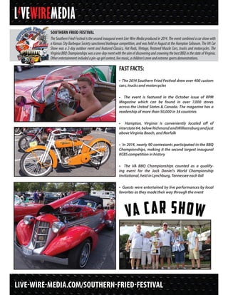 LIVE-WIRE-MEDIA.COM/SOUTHERN-FRIED-FESTIVAL
SOUTHERN FRIED FESTIVAL
The Southern Fried Festival is the second inaugural event Live Wire Media produced in 2014. The event combined a car show with
a Kansas City Barbeque Society sanctioned barbeque competition, and was held in August at the Hampton Coliseum. The VA Car
Show was a 2-day outdoor event and featured Classics, Hot Rods, Vintage, Restored Muscle Cars, trucks and motorcycles. The
Virginia BBQ Championships was a one-day event with the aim of discovering and crowning the best BBQ in the state of Virginia.
Otherentertainmentincludedapin-upgirlcontest,livemusic,achildren’szoneandextremesportsdemonstrations.
FAST FACTS:
• The 2014 Southern Fried Festival drew over 400 custom
cars, trucks and motorcycles
• The event is featured in the October issue of RPM
Magazine which can be found in over 7,000 stores
across the United States & Canada. The magazine has a
readership of more than 50,000 in 34 countries
• Hampton, Virginia is conveniently located off of
interstate64,belowRichmondandWilliamsburgandjust
above Virginia Beach, and Norfolk
• In 2014, nearly 90 contestants participated in the BBQ
Championships, making it the second largest inaugural
KCBS competition in history
• The VA BBQ Championships counted as a qualify-
ing event for the Jack Daniel’s World Championship
Invitational, held in Lynchburg, Tennessee each fall
• Guests were entertained by live performances by local
favorites as they made their way through the event
 
