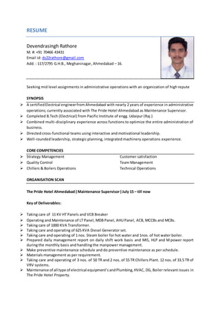 RESUME
Devendrasingh Rathore
M. #: +91 70466 43431
Email id: ds22rathore@gmail.com
Add. : 117/2795 G.H.B., Meghaninagar, Ahmedabad – 16.
Seeking mid level assignments in administrative operations with an organization of high repute
SYNOPSIS
 A certifiedElectrical engineerfrom Ahmedabad with nearly 2 years of experience in administrative
operations; currently associated with The Pride Hotel Ahmedabad as Maintenance Supervisor.
 Completed B.Tech (Electrical) from Pacific Institute of engg. Udaipur (Raj.)
 Combined multi-disciplinary experience across functions to optimize the entire administration of
business.
 Directed cross-functional teams using interactive and motivational leadership.
 Well-rounded leadership, strategic planning, integrated machinery operations experience.
CORE COMPETENCIES
 Strategy Management Customer satisfaction
 Quality Control Team Management
 Chillers & Boilers Operations Technical Operations
ORGANISATION SCAN
The Pride Hotel Ahmedabad ǀ Maintenance Supervisor ǀ July 15 – till now
Key of Deliverables:
 Taking care of 11 KV HT Panels and VCB Breaker
 Operating and Maintenance of LT Panel, MDB Panel, AHU Panel, ACB, MCCBs and MCBs.
 Taking care of 1000 KVA Transformer.
 Taking care and operating of 625 KVA Diesel Generator set.
 Taking care and operating of 1 nos. Steam boiler for hot water and 1nos. of hot water boiler.
 Prepared daily management report on daily shift work basis and MIS, HLP and M power report
during the monthly basis and handling the manpower management.
 Make preventive maintenance schedule and do preventive maintenance as per schedule.
 Materials management as per requirement.
 Taking care and operating of 3 nos. of 50 TR and 2 nos. of 55 TR Chillers Plant. 12 nos. of 33.5 TR of
VRV systems.
 Maintenance of all type of electrical equipment’s andPlumbing,HVAC, DG, Boiler relevant issues in
The Pride Hotel Property.
 