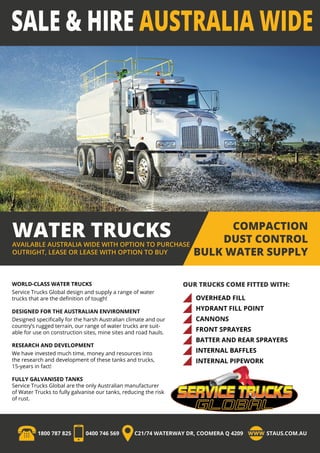 WATER TRUCKSAVAILABLE AUSTRALIA WIDE WITH OPTION TO PURCHASE
OUTRIGHT, LEASE OR LEASE WITH OPTION TO BUY
COMPACTION
DUST CONTROL
BULK WATER SUPPLY
OUR TRUCKS COME FITTED WITH:
1800 787 825 0400 746 569 C21/74 WATERWAY DR, COOMERA Q 4209 STAUS.COM.AU
WORLD-CLASS WATER TRUCKS
Service Trucks Global design and supply a range of water
trucks that are the definition of tough!
DESIGNED FOR THE AUSTRALIAN ENVIRONMENT
Designed specifically for the harsh Australian climate and our
country’s rugged terrain, our range of water trucks are suit-
able for use on construction sites, mine sites and road hauls.
RESEARCH AND DEVELOPMENT
We have invested much time, money and resources into
the research and development of these tanks and trucks,
15-years in fact!
FULLY GALVANISED TANKS
Service Trucks Global are the only Australian manufacturer
of Water Trucks to fully galvanise our tanks, reducing the risk
of rust.
OVERHEAD FILL
HYDRANT FILL POINT
CANNONS
FRONT SPRAYERS
BATTER AND REAR SPRAYERS
INTERNAL BAFFLES
INTERNAL PIPEWORK
 
