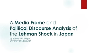 A Media Frame and
Political Discourse Analysis of
the Lehman Shock in Japan
by Roddy McDougall
University of Edinburgh
 