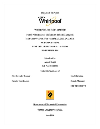 PROJECT REPORT
WHIRLPOOL OF INDIA LIMITED
FOOD PROCESSING GRINDERS BENCHMARKING
INDUCTION COOK-TOP FIELD FAILURE ANALYSIS
AC DEFECT STUDY
WINE CHILLERS FEASIBILITY STUDY
RO PURIFIER PDI
Submitted by
Ashish Rekhi
Roll No: 101158003
Under the Guidance of
Mr. Devender Kumar Mr. N Krishna
Faculty Coordinator Deputy Manager
NPP PDC DEPTT
Department of Mechanical Engineering
THAPAR UNIVERSITY, PATIALA
June 2014
 