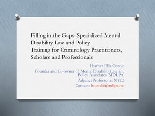 Filling in the Gaps: Specialized Mental
Disability Law and Policy
Training for Criminology Practitioners,
Scholars and Professionals
Heather Ellis Cucolo
Founder and Co-owner of Mental Disability Law and
Policy Associates (MDLPA)
Adjunct Professor at NYLS
Contact: hcucolo@mdlpa.net
 
