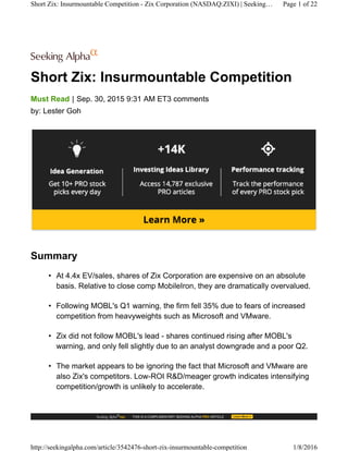 Short Zix: Insurmountable Competition
|Must Read Sep. 30, 2015 9:31 AM ET3 comments
by: Lester Goh
Summary
• At 4.4x EV/sales, shares of Zix Corporation are expensive on an absolute
basis. Relative to close comp MobileIron, they are dramatically overvalued.
• Following MOBL's Q1 warning, the firm fell 35% due to fears of increased
competition from heavyweights such as Microsoft and VMware.
• Zix did not follow MOBL's lead - shares continued rising after MOBL's
warning, and only fell slightly due to an analyst downgrade and a poor Q2.
• The market appears to be ignoring the fact that Microsoft and VMware are
also Zix's competitors. Low-ROI R&D/meager growth indicates intensifying
competition/growth is unlikely to accelerate.
Short Zix: Insurmountable Competition - Zix Corporation (NASDAQ:ZIXI) | Seeking… Page 1 of 22
http://seekingalpha.com/article/3542476-short-zix-insurmountable-competition 1/8/2016
 