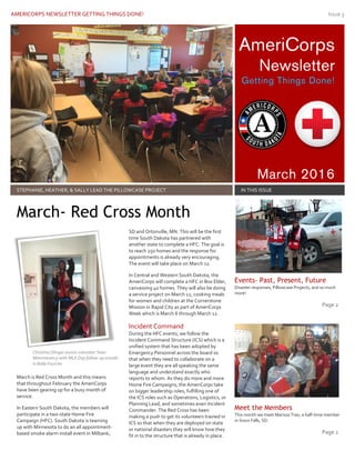 AMERICORPS NEWSLETTER GETTING THINGS DONE! Issue 3
AmeriCorps
Newsletter
Getting Things Done!
March 2016
STEPHANIE, HEATHER, & SALLY LEAD THE PILLOWCASE PROJECT IN THIS ISSUE
March is Red Cross Month and this means
that throughout February the AmeriCorps
have been gearing up for a busy month of
service.
In Eastern South Dakota, the members will
participate in a two-state Home Fire
Campaign (HFC). South Dakota is teaming
up with Minnesota to do an all appointment-
based smoke alarm install event in Milbank,
SD and Ortonville, MN. This will be the first
time South Dakota has partnered with
another state to complete a HFC. The goal is
to reach 250 homes and the response for
appointments is already very encouraging.
The event will take place on March 12.
In Central and Western South Dakota, the
AmeriCorps will complete a HFC in Box Elder,
canvassing 40 homes. They will also be doing
a service project on March 12, cooking meals
for women and children at the Cornerstone
Mission in Rapid City as part of AmeriCorps
Week which is March 6 through March 12.
Incident Command
During the HFC events, we follow the
Incident Command Structure (ICS) which is a
unified system that has been adopted by
Emergency Personnel across the board so
that when they need to collaborate on a
large event they are all speaking the same
language and understand exactly who
reports to whom. As they do more and more
Home Fire Campaigns, the AmeriCorps take
on bigger leadership roles, fulfilling one of
the ICS roles such as Operations, Logistics, or
Planning Lead, and sometimes even Incident
Commander. The Red Cross has been
making a push to get its volunteers trained in
ICS so that when they are deployed on state
or national disasters they will know how they
fit in to the structure that is already in place.
Events- Past, Present, Future
Disaster responses, Pillowcase Projects, and so much
more!
Page 2
Meet the Members
This month we meet Marissa Tran, a half-time member
in Sioux Falls, SD.
Page 2
March- Red Cross Month
Christina Olinger assists volunteer Sean
Mommerency with MLK Day follow-up installs
in Belle Fourche
 