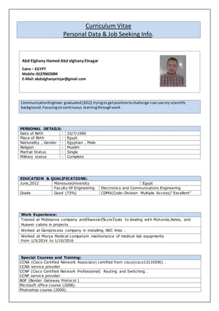 Curriculum Vitae
Personal Data & Job Seeking Info.
PERSONAL DETAILS:
Date of Birth : 25/7/1990
Place of Birth : Egypt
Nationality , Gender : Egyptian , Male
Religion : Muslim
Martial Status : Single
Military status : Complete
EDUCATION & QUALIFICATIONS:
June,2012 MansouraUniversity Egypt
Faculty Of Engineering Electronics and Communications Engineering
Grade Good (73%) CDMA(Code-Division Multiple Access)" Excellent"
CommunicationEngineer graduated(2012) tryingto getpositiontochallenge Icanuse my scientific
background.Focusingoncontinuous learningthroughwork
Work Experience:
Trained at Mobiserve company andHuaweiofficeinTanta to dealing with Motorola,Nokia, and
Huawei cabins in projects
Worked at Geniprocess company in installing NEC links .
Worked at Misrya Medical companyin maintenance of medical lab equipments
from 1/5/2014 to 1/10/2016
Special Courses and Training:
CCNA (Cisco Certified Network Associate) certified from cisco(csco13116596) .
CCNA service provider
CCNP (Cisco Certified Network Professional) Routing and Switching .
CCNP service provider
BGP (Border Gateway Protocol )
Microsoft office course (2008).
Photoshop course (2009).
Abd Elghany Hamed Abd elghany Elnagar
Cairo – EGYPT
Mobile:01270425094
E-Mail:abdulghanyelnjar@gmail.com
 