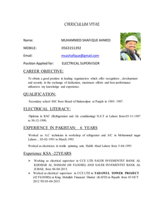 CIRRICULUM VITAE
Name: MUHAMMED SHAFIQUE AHMED
MOBILE: 0563151392
Email: msashafique@gmail.com
Position Applied for: ELECTRICAL SUPERVISOR
CAREER OBJECTIVE:
To obtain a good position in leading organization which offer recognition , development
and security in the exchange of dedication, maximum efforts and best performance
utilization my knowledge and experience.
QUALIFICATION:
Secondary school SSC from Board of Bahawalpur at Punjab in 1985- 1987.
ELECTRICAL LITERACY:
Diploma in RAC (Refrigeration and Air conditioning) N.E.T at Lahore from-03-11-1987
to 30-12-1990.
EXPERIENCE IN PAKISTAN: 6 YEARS
Worked as A.C technician in workshop of refrigerator and A/C in Mohammed nagar
Lahore , 05-02-1991 to March 1992
Worked as electrician in textile spinning unit, Habib Abad Lahore from 5-04-1993
Experience KSA -22YEARS
 Working as electrical supervisor in CCE LTD SAUDI INVEMENTST BANK AL
KHOBAR AL DAMAM (08 FLOORS) AND SAUDI INVEMENTST BANK AL
JUBAIL from 06-04-2015.
 Worked as electrical supervisor in CCE LTD in TADAWUL TOWER PROJECT
(42 FLOORS) at King Abdullah Financial District (KAFD) in Riyadh from 03 OCT
2012 TO 05-04-2015
 