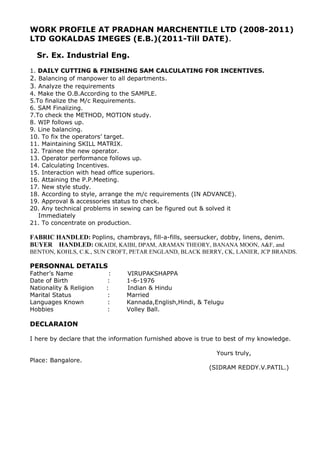 WORK PROFILE AT PRADHAN MARCHENTILE LTD (2008-2011)
LTD GOKALDAS IMEGES (E.B.)(2011-Till DATE).
Sr. Ex. Industrial Eng.
1. DAILY CUTTING & FINISHING SAM CALCULATING FOR INCENTIVES.
2. Balancing of manpower to all departments.
3. Analyze the requirements
4. Make the O.B.According to the SAMPLE.
5.To finalize the M/c Requirements.
6. SAM Finalizing.
7.To check the METHOD, MOTION study.
8. WIP follows up.
9. Line balancing.
10. To fix the operators’ target.
11. Maintaining SKILL MATRIX.
12. Trainee the new operator.
13. Operator performance follows up.
14. Calculating Incentives.
15. Interaction with head office superiors.
16. Attaining the P.P.Meeting.
17. New style study.
18. According to style, arrange the m/c requirements (IN ADVANCE).
19. Approval & accessories status to check.
20. Any technical problems in sewing can be figured out & solved it
Immediately
21. To concentrate on production.
FABRIC HANDLED: Poplins, chambrays, fill-a-fills, seersucker, dobby, linens, denim.
BUYER HANDLED: OKAIDI, KAIBI, DPAM, ARAMAN THEORY, BANANA MOON, A&F, and
BENTON, KOHLS, C.K., SUN CROFT, PETAR ENGLAND, BLACK BERRY, CK, LANIER, JCP BRANDS.
PERSONNAL DETAILS
Father’s Name : VIRUPAKSHAPPA
Date of Birth : 1-6-1976
Nationality & Religion : Indian & Hindu
Marital Status : Married
Languages Known : Kannada,English,Hindi, & Telugu
Hobbies : Volley Ball.
DECLARAION
I here by declare that the information furnished above is true to best of my knowledge.
Yours truly,
Place: Bangalore.
(SIDRAM REDDY.V.PATIL.)
 