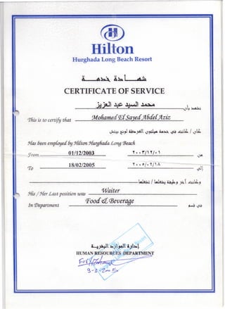 «ID
Hilton
Hurghada Long Beach Resort
CERTIFICATE OF SERVICE
_____~~·~~)J__,~~~~~~__,_~_4'__4 ~4~
This is to certify tfiat :Moliamecf tEeSayecf Jl6cfe{ jlziz
~~~,I ~~~t ~~ u~ ~ ~lb. / ~lb.
Has been emploued by Hilttm. :;{urgfiaia Long 'Beach.
'from 01/12/2003 _~_. _.~---=-/_'.-.:.~/~,_, _
ero 18/02/2005 r , '~/'~/'"
--------- ~l
---------------~ / ~~" tit ...lb.".... 7/'"' ~ 7
Waiter:;{is/ :;{erLast position was ---------------
Poocf et(Beverage
In Department
~~1 ~)1,..t11.)1~1
HUMAN RESOURCES DEPARTMENT
F"o'{~~-r--:::::===~
~-:?-~C>!:S-
 