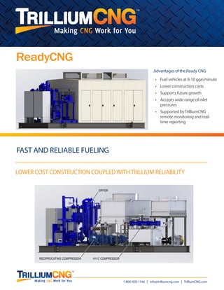 TM
1-800-920-1166 | info@trilliumcng.com | TrilliumCNG.com
LOWER COST CONSTRUCTION COUPLEDWITHTRILLIUM RELIABILITY
fast and reliable fueling
Hydraulic Intensifier Compressor (HY-C)
ReadyCNG
Advantages of the Ready CNG
•	 Fuel vehicles at 8-10 gge/minute
•	 Lower construction costs
•	 Supports future growth
•	 Accepts wide range of inlet
pressures
•	 Supported byTrilliumCNG
remote monitoring and real-
time reporting
RECIPROCATING COMPRESSOR
DRYER
HY-C COMPRESSOR
 