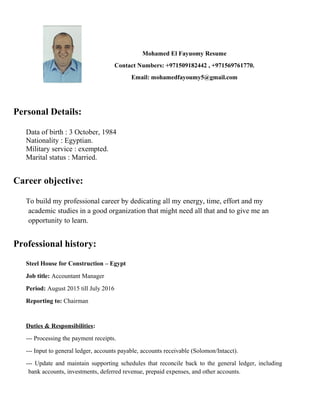 Mohamed El Fayuomy Resume
Contact Numbers: +971509182442 , +971569761770.
Email: mohamedfayoumy5@gmail.com
Personal Details:
Data of birth : 3 October, 1984
Nationality : Egyptian.
Military service : exempted.
Marital status : Married.
Career objective:
To build my professional career by dedicating all my energy, time, effort and my
academic studies in a good organization that might need all that and to give me an
opportunity to learn.
Professional history:
Steel House for Construction – Egypt
Job title: Accountant Manager
Period: August 2015 till July 2016
Reporting to: Chairman
Duties & Responsibilities:
--- Processing the payment receipts.
--- Input to general ledger, accounts payable, accounts receivable (Solomon/Intacct).
--- Update and maintain supporting schedules that reconcile back to the general ledger, including
bank accounts, investments, deferred revenue, prepaid expenses, and other accounts.
 