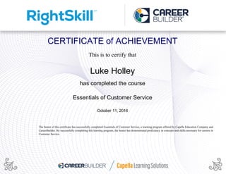 CERTIFICATE of ACHIEVEMENT
This is to certify that
Luke Holley
has completed the course
Essentials of Customer Service
October 11, 2016
The bearer of this certificate has successfully completed Essentials of Customer Service, a learning program offered by Capella Education Company and
CareerBuilder. By successfully completing this learning program, the bearer has demonstrated proficiency in concepts and skills necessary for careers in
Customer Service.
Powered by TCPDF (www.tcpdf.org)
 