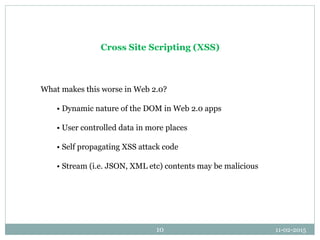 11-02-201510
Cross Site Scripting (XSS)
What makes this worse in Web 2.0?
• Dynamic nature of the DOM in Web 2.0 apps
• Us...