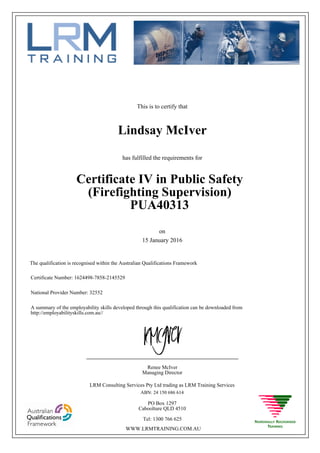This is to certify that
15 January 2016
Lindsay McIver
has fulfilled the requirements for
Certificate IV in Public Safety
(Firefighting Supervision)
PUA40313
Certificate Number: 1624498-7858-2145529
National Provider Number: 32552
on
The qualification is recognised within the Australian Qualifications Framework
A summary of the employability skills developed through this qualification can be downloaded from
http://employabilityskills.com.au//
Renee McIver
Managing Director
____________________________________________________
LRM Consulting Services Pty Ltd trading as LRM Training Services
ABN: 24 150 686 614
PO Box 1297
Caboolture QLD 4510
Tel: 1300 766 625
WWW.LRMTRAINING.COM.AU
 