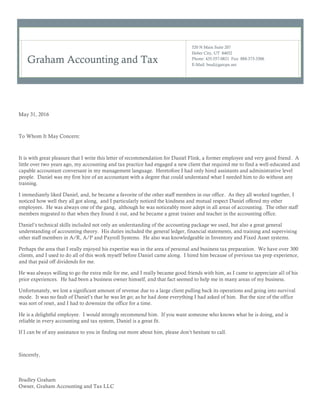 Graham Accounting and Tax
520 N Main Suite 207
Heber City, UT 84032
Phone: 435-557-0821 Fax: 888-373-3306
E-Mail: brad@gatcpa.net
May 31, 2016
To Whom It May Concern:
It is with great pleasure that I write this letter of recommendation for Daniel Flink, a former employee and very good friend. A
little over two years ago, my accounting and tax practice had engaged a new client that required me to find a well-educated and
capable accountant conversant in my management language. Heretofore I had only hired assistants and administrative level
people. Daniel was my first hire of an accountant with a degree that could understand what I needed him to do without any
training.
I immediately liked Daniel, and, he became a favorite of the other staff members in our office. As they all worked together, I
noticed how well they all got along, and I particularly noticed the kindness and mutual respect Daniel offered my other
employees. He was always one of the gang, although he was noticeably more adept in all areas of accounting. The other staff
members migrated to that when they found it out, and he became a great trainer and teacher in the accounting office.
Daniel’s technical skills included not only an understanding of the accounting package we used, but also a great general
understanding of accounting theory. His duties included the general ledger, financial statements, and training and supervising
other staff members in A/R, A/P and Payroll Systems. He also was knowledgeable in Inventory and Fixed Asset systems.
Perhaps the area that I really enjoyed his expertise was in the area of personal and business tax preparation. We have over 300
clients, and I used to do all of this work myself before Daniel came along. I hired him because of previous tax prep experience,
and that paid off dividends for me.
He was always willing to go the extra mile for me, and I really became good friends with him, as I came to appreciate all of his
prior experiences. He had been a business owner himself, and that fact seemed to help me in many areas of my business.
Unfortunately, we lost a significant amount of revenue due to a large client pulling back its operations and going into survival
mode. It was no fault of Daniel’s that he was let go; as he had done everything I had asked of him. But the size of the office
was sort of reset, and I had to downsize the office for a time.
He is a delightful employee. I would strongly recommend him. If you want someone who knows what he is doing, and is
reliable in every accounting and tax system, Daniel is a great fit.
If I can be of any assistance to you in finding out more about him, please don’t hesitate to call.
Sincerely,
Bradley Graham
Owner, Graham Accounting and Tax LLC
 