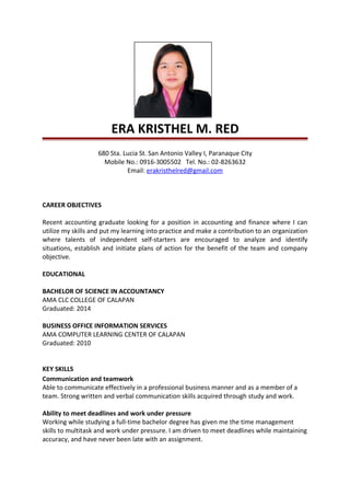 ERA KRISTHEL M. RED
680 Sta. Lucia St. San Antonio Valley I, Paranaque City
Mobile No.: 0916-3005502 Tel. No.: 02-8263632
Email: erakristhelred@gmail.com
CAREER OBJECTIVES
Recent accounting graduate looking for a position in accounting and finance where I can
utilize my skills and put my learning into practice and make a contribution to an organization
where talents of independent self-starters are encouraged to analyze and identify
situations, establish and initiate plans of action for the benefit of the team and company
objective.
EDUCATIONAL
BACHELOR OF SCIENCE IN ACCOUNTANCY
AMA CLC COLLEGE OF CALAPAN
Graduated: 2014
BUSINESS OFFICE INFORMATION SERVICES
AMA COMPUTER LEARNING CENTER OF CALAPAN
Graduated: 2010
KEY SKILLS
Communication and teamwork
Able to communicate effectively in a professional business manner and as a member of a
team. Strong written and verbal communication skills acquired through study and work.
Ability to meet deadlines and work under pressure
Working while studying a full-time bachelor degree has given me the time management
skills to multitask and work under pressure. I am driven to meet deadlines while maintaining
accuracy, and have never been late with an assignment.
 