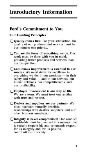 1 
Introductory Information 
Ford’s Commitment to You 
Our Guiding Principles 
qQuality comes first. For your satisfaction, the 
quality of our products and services must be 
our number one priority. 
qYou are the focus of everything we do. Our 
work must be done with you in mind, 
providing better products and services than 
our competition. 
qContinuous improvement is essential to our 
success. We must strive for excellence in 
everything we do: in our products — in their 
safety and value — and in our services, our 
human relations, our competitiveness, and 
our profitability. 
qEmployee involvement is our way of life. 
We are a team. We must treat one another 
with trust and respect. 
qDealers and suppliers are our partners. We 
must maintain mutually beneficial 
relationships with dealers, suppliers, and our 
other business associates. 
qIntegrity is never compromised. Our conduct 
worldwide must be pursued in a manner that 
is socially responsible and commands respect 
for its integrity and for its positive 
contributions to society. 
 