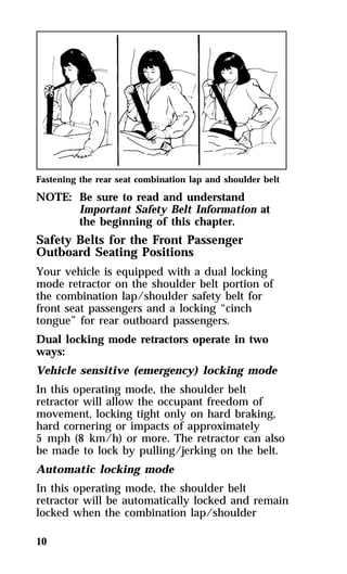 Fastening the rear seat combination lap and shoulder belt 
NOTE: Be sure to read and understand 
10 
Important Safety Belt Information at 
the beginning of this chapter. 
Safety Belts for the Front Passenger 
Outboard Seating Positions 
Your vehicle is equipped with a dual locking 
mode retractor on the shoulder belt portion of 
the combination lap/shoulder safety belt for 
front seat passengers and a locking “cinch 
tongue” for rear outboard passengers. 
Dual locking mode retractors operate in two 
ways: 
Vehicle sensitive (emergency) locking mode 
In this operating mode, the shoulder belt 
retractor will allow the occupant freedom of 
movement, locking tight only on hard braking, 
hard cornering or impacts of approximately 
5 mph (8 km/h) or more. The retractor can also 
be made to lock by pulling/jerking on the belt. 
Automatic locking mode 
In this operating mode, the shoulder belt 
retractor will be automatically locked and remain 
locked when the combination lap/shoulder 
 