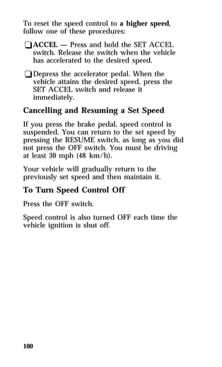 To reset the speed control to a higher speed, 
follow one of these procedures: 
qACCEL — Press and hold the SET ACCEL 
switch. Release the switch when the vehicle 
has accelerated to the desired speed. 
qDepress the accelerator pedal. When the 
vehicle attains the desired speed, press the 
SET ACCEL switch and release it 
immediately. 
Cancelling and Resuming a Set Speed 
If you press the brake pedal, speed control is 
suspended. You can return to the set speed by 
pressing the RESUME switch, as long as you did 
not press the OFF switch. You must be driving 
at least 30 mph (48 km/h). 
Your vehicle will gradually return to the 
previously set speed and then maintain it. 
To Turn Speed Control Off 
Press the OFF switch. 
Speed control is also turned OFF each time the 
vehicle ignition is shut off. 
100 
 