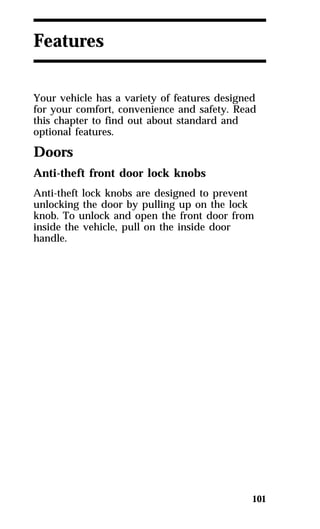 101 
Features 
Your vehicle has a variety of features designed 
for your comfort, convenience and safety. Read 
this chapter to find out about standard and 
optional features. 
Doors 
Anti-theft front door lock knobs 
Anti-theft lock knobs are designed to prevent 
unlocking the door by pulling up on the lock 
knob. To unlock and open the front door from 
inside the vehicle, pull on the inside door 
handle. 
 