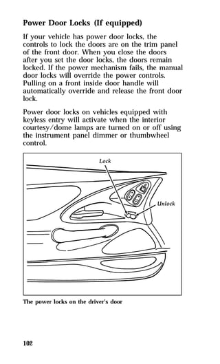Power Door Locks (If equipped) 
If your vehicle has power door locks, the 
controls to lock the doors are on the trim panel 
of the front door. When you close the doors 
after you set the door locks, the doors remain 
locked. If the power mechanism fails, the manual 
door locks will override the power controls. 
Pulling on a front inside door handle will 
automatically override and release the front door 
lock. 
Power door locks on vehicles equipped with 
keyless entry will activate when the interior 
courtesy/dome lamps are turned on or off using 
the instrument panel dimmer or thumbwheel 
control. 
The power locks on the driver’s door 
102 
 
