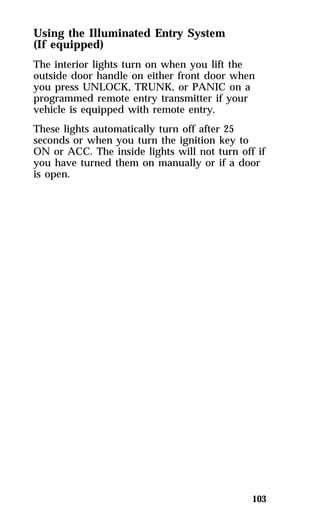Using the Illuminated Entry System 
(If equipped) 
The interior lights turn on when you lift the 
outside door handle on either front door when 
you press UNLOCK, TRUNK, or PANIC on a 
programmed remote entry transmitter if your 
vehicle is equipped with remote entry. 
These lights automatically turn off after 25 
seconds or when you turn the ignition key to 
ON or ACC. The inside lights will not turn off if 
you have turned them on manually or if a door 
is open. 
103 
 