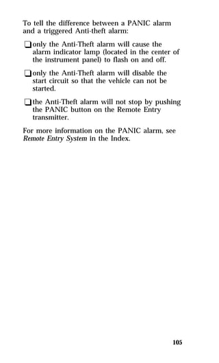 105 
To tell the difference between a PANIC alarm 
and a triggered Anti-theft alarm: 
qonly the Anti-Theft alarm will cause the 
alarm indicator lamp (located in the center of 
the instrument panel) to flash on and off. 
qonly the Anti-Theft alarm will disable the 
start circuit so that the vehicle can not be 
started. 
qthe Anti-Theft alarm will not stop by pushing 
the PANIC button on the Remote Entry 
transmitter. 
For more information on the PANIC alarm, see 
Remote Entry System in the Index. 
 