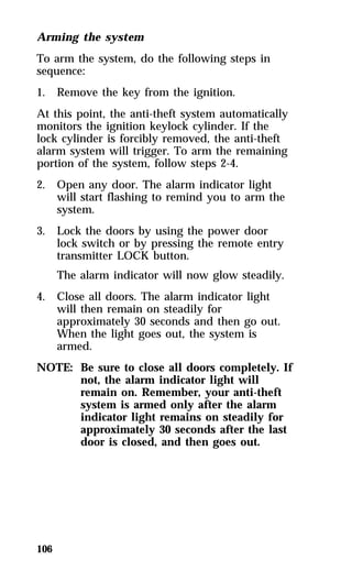Arming the system 
To arm the system, do the following steps in 
sequence: 
1. Remove the key from the ignition. 
At this point, the anti-theft system automatically 
monitors the ignition keylock cylinder. If the 
lock cylinder is forcibly removed, the anti-theft 
alarm system will trigger. To arm the remaining 
portion of the system, follow steps 2-4. 
2. Open any door. The alarm indicator light 
106 
will start flashing to remind you to arm the 
system. 
3. Lock the doors by using the power door 
lock switch or by pressing the remote entry 
transmitter LOCK button. 
The alarm indicator will now glow steadily. 
4. Close all doors. The alarm indicator light 
will then remain on steadily for 
approximately 30 seconds and then go out. 
When the light goes out, the system is 
armed. 
NOTE: Be sure to close all doors completely. If 
not, the alarm indicator light will 
remain on. Remember, your anti-theft 
system is armed only after the alarm 
indicator light remains on steadily for 
approximately 30 seconds after the last 
door is closed, and then goes out. 
 