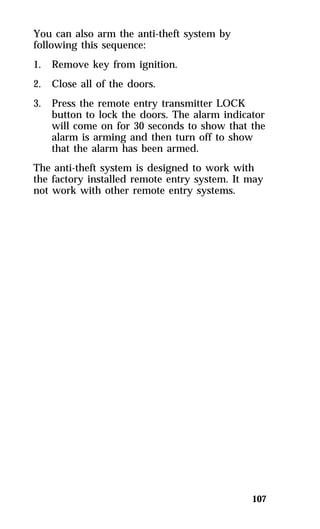 107 
You can also arm the anti-theft system by 
following this sequence: 
1. Remove key from ignition. 
2. Close all of the doors. 
3. Press the remote entry transmitter LOCK 
button to lock the doors. The alarm indicator 
will come on for 30 seconds to show that the 
alarm is arming and then turn off to show 
that the alarm has been armed. 
The anti-theft system is designed to work with 
the factory installed remote entry system. It may 
not work with other remote entry systems. 
 