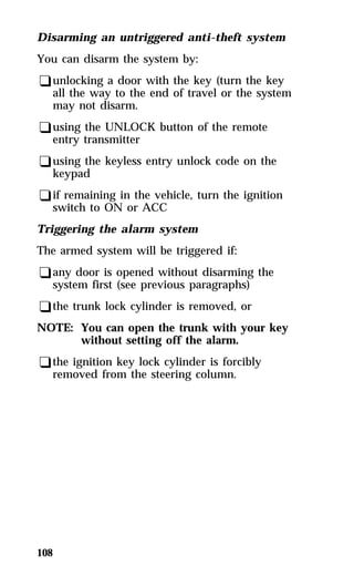 Disarming an untriggered anti-theft system 
You can disarm the system by: 
qunlocking a door with the key (turn the key 
all the way to the end of travel or the system 
may not disarm. 
qusing the UNLOCK button of the remote 
entry transmitter 
qusing the keyless entry unlock code on the 
keypad 
qif remaining in the vehicle, turn the ignition 
switch to ON or ACC 
Triggering the alarm system 
The armed system will be triggered if: 
qany door is opened without disarming the 
system first (see previous paragraphs) 
qthe trunk lock cylinder is removed, or 
NOTE: You can open the trunk with your key 
108 
without setting off the alarm. 
qthe ignition key lock cylinder is forcibly 
removed from the steering column. 
 