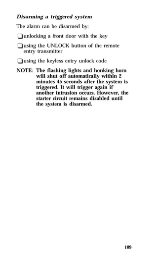 109 
Disarming a triggered system 
The alarm can be disarmed by: 
qunlocking a front door with the key 
qusing the UNLOCK button of the remote 
entry transmitter 
qusing the keyless entry unlock code 
NOTE: The flashing lights and honking horn 
will shut off automatically within 2 
minutes 45 seconds after the system is 
triggered. It will trigger again if 
another intrusion occurs. However, the 
starter circuit remains disabled until 
the system is disarmed. 
 
